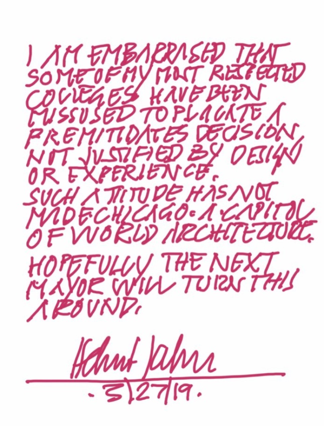 Image of magenta text on white background reading “I am embarrassed that some of my most respected colleges [sic] have been missused [sic] to placate a premitidates [sic] decision, not justified by design or experience. Such attitude has not made Chicago a capitol of world architecture. Hopefully the next mayor will turn this around.” Signed Helmut Jahn 3/27/19